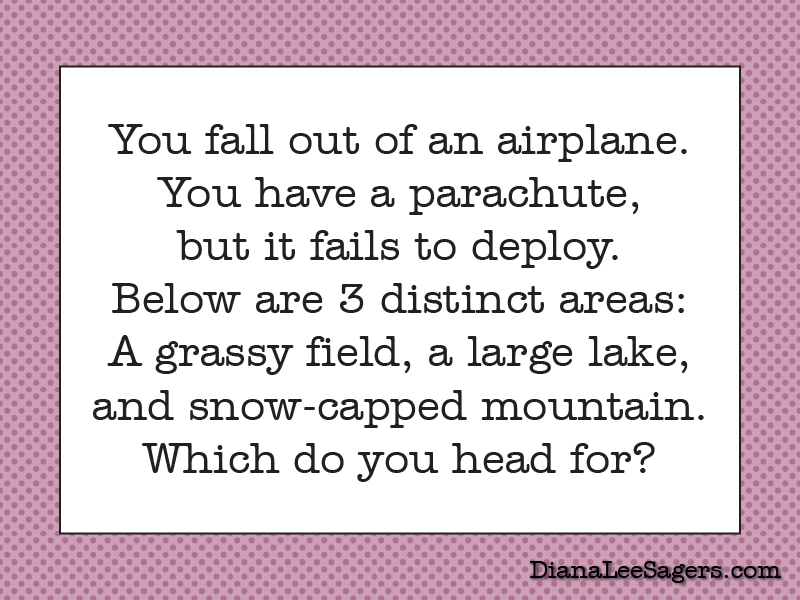 You fall out of an airplane. You have a parachute, but it fails to deploy. Below are 3 distinct areas: A grassy field, a large lake, and snow-capped mountain. Which do you head for?